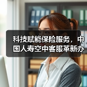 科技赋能保险服务,中国人寿空中客服革新办理体验(图4) 科技赋能保险服务,中国人寿空中客服革新办理体验(图4)