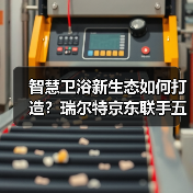 智慧卫浴新生态如何打造?瑞尔特京东联手五大品牌开启场景化焕新(图4) 智慧卫浴新生态如何打造?瑞尔特京东联手五大品牌开启场景化焕新(图4)
