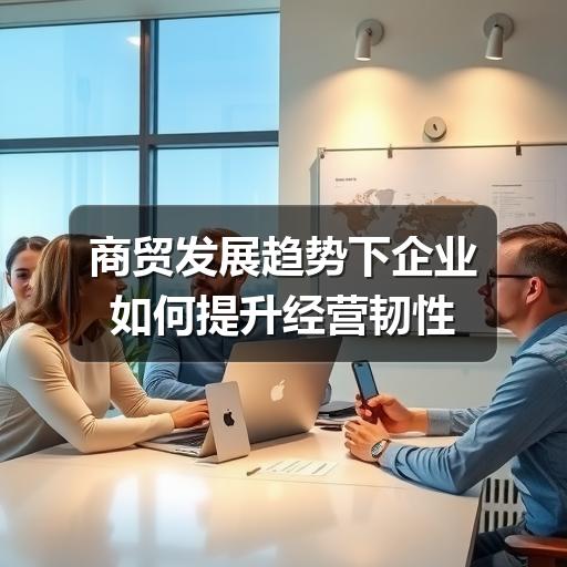 商贸发展趋势下企业如何提升经营韧性